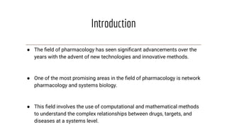 Introduction
● The ﬁeld of pharmacology has seen signiﬁcant advancements over the
years with the advent of new technologies and innovative methods.
● One of the most promising areas in the ﬁeld of pharmacology is network
pharmacology and systems biology.
● This ﬁeld involves the use of computational and mathematical methods
to understand the complex relationships between drugs, targets, and
diseases at a systems level.
 
