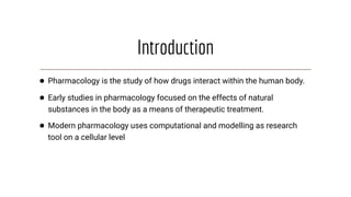 Introduction
● Pharmacology is the study of how drugs interact within the human body.
● Early studies in pharmacology focused on the effects of natural
substances in the body as a means of therapeutic treatment.
● Modern pharmacology uses computational and modelling as research
tool on a cellular level
 