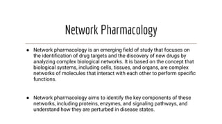 Network Pharmacology
● Network pharmacology is an emerging ﬁeld of study that focuses on
the identiﬁcation of drug targets and the discovery of new drugs by
analyzing complex biological networks. It is based on the concept that
biological systems, including cells, tissues, and organs, are complex
networks of molecules that interact with each other to perform speciﬁc
functions.
● Network pharmacology aims to identify the key components of these
networks, including proteins, enzymes, and signaling pathways, and
understand how they are perturbed in disease states.
 