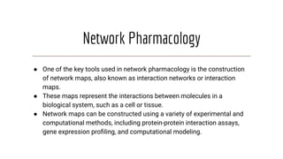 Network Pharmacology
● One of the key tools used in network pharmacology is the construction
of network maps, also known as interaction networks or interaction
maps.
● These maps represent the interactions between molecules in a
biological system, such as a cell or tissue.
● Network maps can be constructed using a variety of experimental and
computational methods, including protein-protein interaction assays,
gene expression proﬁling, and computational modeling.
 