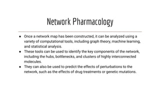 Network Pharmacology
● Once a network map has been constructed, it can be analyzed using a
variety of computational tools, including graph theory, machine learning,
and statistical analysis.
● These tools can be used to identify the key components of the network,
including the hubs, bottlenecks, and clusters of highly interconnected
molecules.
● They can also be used to predict the effects of perturbations to the
network, such as the effects of drug treatments or genetic mutations.
 