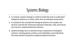 Systems Biology
● In contrast, systems biology is a ﬁeld of study that aims to understand
biological systems as a whole, rather than as individual components.
● It is based on the concept that biological systems are complex and
dynamic and that the interactions between molecules, cells, and tissues
are critical to understanding their behavior.
● Systems biology aims to identify the key components of biological
systems, including genes, proteins, and metabolites, and understand
how they interact to produce complex biological functions.
 