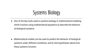 Systems Biology
● One of the key tools used in systems biology is mathematical modeling,
which involves using mathematical equations to describe the behavior
of biological systems.
● Mathematical models can be used to predict the behavior of biological
systems under different conditions, and to test hypotheses about how
these systems function.
 