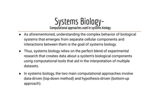 Systems Biology-
● As aforementioned, understanding the complex behavior of biological
systems that emerges from separate cellular components and
interactions between them is the goal of systems biology.
● Thus, systems biology relies on the perfect blend of experimental
research that creates data about a system’s biological components
using computational tools that aid in the interpretation of multiple
datasets.
● In systems biology, the two main computational approaches involve
data-driven (top-down method) and hypothesis-driven (bottom-up
approach).
Computational approaches used in systems biology
 