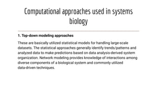Computational approaches used in systems
biology
1. Top-down modeling approaches
These are basically utilized statistical models for handling large-scale
datasets. The statistical approaches generally identify trends/patterns and
analyzed data to make predictions based on data analysis-derived system
organization. Network modeling provides knowledge of interactions among
diverse components of a biological system and commonly utilized
data-driven techniques.
 