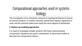 Computational approaches used in systems
biology
The investigation of an interaction network for topological features is known
as network analysis. In random networks, partial least squares regression is
used, and the maximal nodes have nearly the same degree of distribution.
2. Bottom-up modeling approaches
It is used to investigate simpler systems with fewer interconnected
components. Equations are used in mechanistic or dynamical models to
describe how components interact.
 