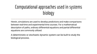 Computational approaches used in systems
biology
Herein, simulations are used to develop predictions and make comparisons
between real-time and experimental time courses. For a mathematical
description of paths, ordinary differential equations and partial differential
equations are commonly utilized.
A deterministic or stochastic dynamic system can be built to study the
biological process.
 