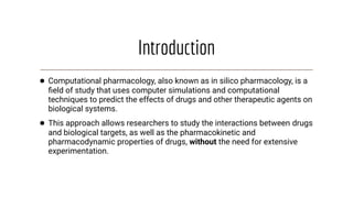 Introduction
● Computational pharmacology, also known as in silico pharmacology, is a
ﬁeld of study that uses computer simulations and computational
techniques to predict the effects of drugs and other therapeutic agents on
biological systems.
● This approach allows researchers to study the interactions between drugs
and biological targets, as well as the pharmacokinetic and
pharmacodynamic properties of drugs, without the need for extensive
experimentation.
 