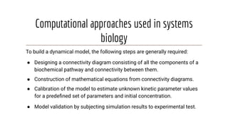 Computational approaches used in systems
biology
To build a dynamical model, the following steps are generally required:
● Designing a connectivity diagram consisting of all the components of a
biochemical pathway and connectivity between them.
● Construction of mathematical equations from connectivity diagrams.
● Calibration of the model to estimate unknown kinetic parameter values
for a predeﬁned set of parameters and initial concentration.
● Model validation by subjecting simulation results to experimental test.
 