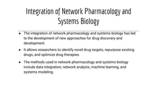Integration of Network Pharmacology and
Systems Biology
● The integration of network pharmacology and systems biology has led
to the development of new approaches for drug discovery and
development.
● It allows researchers to identify novel drug targets, repurpose existing
drugs, and optimize drug therapies.
● The methods used in network pharmacology and systems biology
include data integration, network analysis, machine learning, and
systems modeling.
 