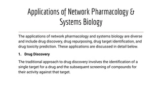 Applications of Network Pharmacology &
Systems Biology
The applications of network pharmacology and systems biology are diverse
and include drug discovery, drug repurposing, drug target identiﬁcation, and
drug toxicity prediction. These applications are discussed in detail below.
1. Drug Discovery
The traditional approach to drug discovery involves the identiﬁcation of a
single target for a drug and the subsequent screening of compounds for
their activity against that target.
 