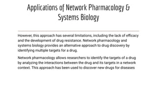 Applications of Network Pharmacology &
Systems Biology
However, this approach has several limitations, including the lack of eﬃcacy
and the development of drug resistance. Network pharmacology and
systems biology provides an alternative approach to drug discovery by
identifying multiple targets for a drug.
Network pharmacology allows researchers to identify the targets of a drug
by analyzing the interactions between the drug and its targets in a network
context. This approach has been used to discover new drugs for diseases
 