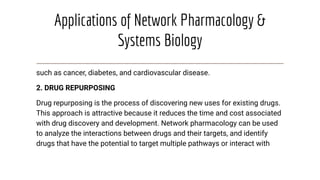 Applications of Network Pharmacology &
Systems Biology
such as cancer, diabetes, and cardiovascular disease.
2. DRUG REPURPOSING
Drug repurposing is the process of discovering new uses for existing drugs.
This approach is attractive because it reduces the time and cost associated
with drug discovery and development. Network pharmacology can be used
to analyze the interactions between drugs and their targets, and identify
drugs that have the potential to target multiple pathways or interact with
 