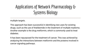 Applications of Network Pharmacology &
Systems Biology
multiple targets.
This approach has been successful in identifying new uses for existing
drugs, such as the use of thalidomide in the treatment of multiple myeloma.
Another example is the drug metformin, which is commonly used to treat
diabetes.
It has been repurposed for the treatment of cancer. This was achieved by
analyzing the interactions between metformin and the proteins involved in
cancer signaling pathways.
 