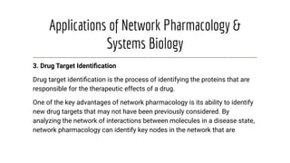 Applications of Network Pharmacology &
Systems Biology
3. Drug Target Identiﬁcation
Drug target identiﬁcation is the process of identifying the proteins that are
responsible for the therapeutic effects of a drug.
One of the key advantages of network pharmacology is its ability to identify
new drug targets that may not have been previously considered. By
analyzing the network of interactions between molecules in a disease state,
network pharmacology can identify key nodes in the network that are
 