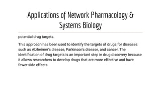 Applications of Network Pharmacology &
Systems Biology
potential drug targets.
This approach has been used to identify the targets of drugs for diseases
such as Alzheimer's disease, Parkinson's disease, and cancer. The
identiﬁcation of drug targets is an important step in drug discovery because
it allows researchers to develop drugs that are more effective and have
fewer side effects.
 