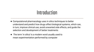 Introduction
● Computational pharmacology uses in silico techniques to better
understand and predict how drugs affect biological systems, which can,
in turn, improve clinical use, avoid unwanted side effects, and guide the
selection and development of better treatments
● The term 'in silico' is a modern word usually used to
mean experimentation performed by computer
 
