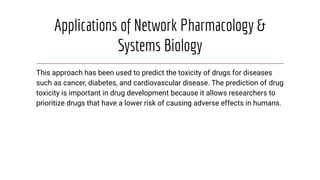 Applications of Network Pharmacology &
Systems Biology
This approach has been used to predict the toxicity of drugs for diseases
such as cancer, diabetes, and cardiovascular disease. The prediction of drug
toxicity is important in drug development because it allows researchers to
prioritize drugs that have a lower risk of causing adverse effects in humans.
 