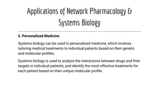 Applications of Network Pharmacology &
Systems Biology
5. Personalized Medicine
Systems biology can be used in personalized medicine, which involves
tailoring medical treatments to individual patients based on their genetic
and molecular proﬁles.
Systems biology is used to analyze the interactions between drugs and their
targets in individual patients, and identify the most effective treatments for
each patient based on their unique molecular proﬁle.
 