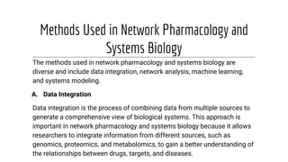 Methods Used in Network Pharmacology and
Systems Biology
The methods used in network pharmacology and systems biology are
diverse and include data integration, network analysis, machine learning,
and systems modeling.
A. Data Integration
Data integration is the process of combining data from multiple sources to
generate a comprehensive view of biological systems. This approach is
important in network pharmacology and systems biology because it allows
researchers to integrate information from different sources, such as
genomics, proteomics, and metabolomics, to gain a better understanding of
the relationships between drugs, targets, and diseases.
 