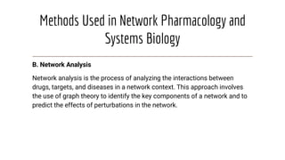 Methods Used in Network Pharmacology and
Systems Biology
B. Network Analysis
Network analysis is the process of analyzing the interactions between
drugs, targets, and diseases in a network context. This approach involves
the use of graph theory to identify the key components of a network and to
predict the effects of perturbations in the network.
 