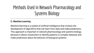 Methods Used in Network Pharmacology and
Systems Biology
C. Machine Learning
Machine learning is a subset of artiﬁcial intelligence that involves the
development of algorithms that can learn from data and make predictions.
This approach is important in network pharmacology and systems biology
because it allows researchers to identify patterns in complex datasets and
make predictions about the behavior of biological systems.
 