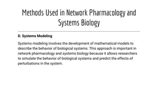 Methods Used in Network Pharmacology and
Systems Biology
D. Systems Modeling
Systems modeling involves the development of mathematical models to
describe the behavior of biological systems. This approach is important in
network pharmacology and systems biology because it allows researchers
to simulate the behavior of biological systems and predict the effects of
perturbations in the system.
 