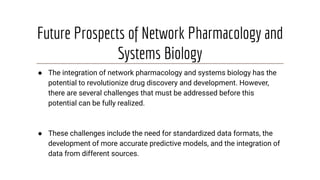 Future Prospects of Network Pharmacology and
Systems Biology
● The integration of network pharmacology and systems biology has the
potential to revolutionize drug discovery and development. However,
there are several challenges that must be addressed before this
potential can be fully realized.
● These challenges include the need for standardized data formats, the
development of more accurate predictive models, and the integration of
data from different sources.
 
