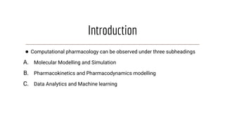 Introduction
● Computational pharmacology can be observed under three subheadings
A. Molecular Modelling and Simulation
B. Pharmacokinetics and Pharmacodynamics modelling
C. Data Analytics and Machine learning
 