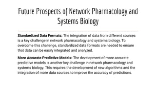 Future Prospects of Network Pharmacology and
Systems Biology
Standardized Data Formats: The integration of data from different sources
is a key challenge in network pharmacology and systems biology. To
overcome this challenge, standardized data formats are needed to ensure
that data can be easily integrated and analyzed.
More Accurate Predictive Models: The development of more accurate
predictive models is another key challenge in network pharmacology and
systems biology. This requires the development of new algorithms and the
integration of more data sources to improve the accuracy of predictions.
 
