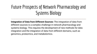Future Prospects of Network Pharmacology and
Systems Biology
Integration of Data from Different Sources: The integration of data from
different sources is a complex challenge in network pharmacology and
systems biology. This requires the development of new methods for data
integration and the integration of data from different domains, such as
genomics, proteomics, and metabolomics.
 