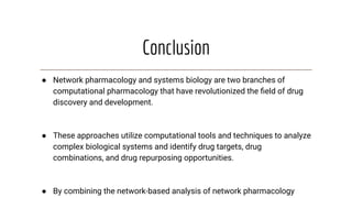 Conclusion
● Network pharmacology and systems biology are two branches of
computational pharmacology that have revolutionized the ﬁeld of drug
discovery and development.
● These approaches utilize computational tools and techniques to analyze
complex biological systems and identify drug targets, drug
combinations, and drug repurposing opportunities.
● By combining the network-based analysis of network pharmacology
 
