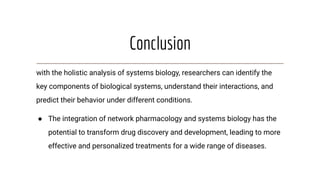 Conclusion
with the holistic analysis of systems biology, researchers can identify the
key components of biological systems, understand their interactions, and
predict their behavior under different conditions.
● The integration of network pharmacology and systems biology has the
potential to transform drug discovery and development, leading to more
effective and personalized treatments for a wide range of diseases.
 