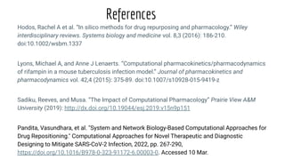 Hodos, Rachel A et al. “In silico methods for drug repurposing and pharmacology.” Wiley
interdisciplinary reviews. Systems biology and medicine vol. 8,3 (2016): 186-210.
doi:10.1002/wsbm.1337
Lyons, Michael A, and Anne J Lenaerts. “Computational pharmacokinetics/pharmacodynamics
of rifampin in a mouse tuberculosis infection model.” Journal of pharmacokinetics and
pharmacodynamics vol. 42,4 (2015): 375-89. doi:10.1007/s10928-015-9419-z
Sadiku, Reeves, and Musa. “The Impact of Computational Pharmacology” Prairie View A&M
University (2019): http://dx.doi.org/10.19044/esj.2019.v15n9p151
Pandita, Vasundhara, et al. "System and Network Biology-Based Computational Approaches for
Drug Repositioning." Computational Approaches for Novel Therapeutic and Diagnostic
Designing to Mitigate SARS-CoV-2 Infection, 2022, pp. 267-290,
https://doi.org/10.1016/B978-0-323-91172-6.00003-0. Accessed 10 Mar.
References
 