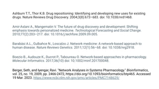Ashburn T.T., Thor K.B. Drug repositioning: Identifying and developing new uses for existing
drugs. Nature Reviews Drug Discovery. 2004;3(8):673–683. doi: 10.1038/nrd1468.
Amir-Aslani A., Mangematin V. The future of drug discovery and development: Shifting
emphasis towards personalized medicine. Technological Forecasting and Social Change.
2010;77(2):203–217. doi: 10.1016/j.techfore.2009.09.005.
Barabási A.L., Gulbahce N., Loscalzo J. Network medicine: A network-based approach to
human disease. Nature Reviews Genetics. 2011;12(1):56–68. doi: 10.1038/nrg2918.
Boezio B., Audouze K., Ducrot P., Taboureau O. Network-based approaches in pharmacology.
Molecular Informatics. 2017;36(10) doi: 10.1002/minf.201700048.
Berger, Seth, and Iyengar, Ravi. "Network Analyses in Systems Pharmacology." Bioinformatics,
vol. 25, no. 19, 2009, pp. 2466-2472, https://doi.org/10.1093/bioinformatics/btp465. Accessed
19 Mar. 2023. https://www.ncbi.nlm.nih.gov/pmc/articles/PMC7148629/
 