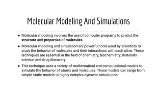 Molecular Modeling And Simulations
● Molecular modeling involves the use of computer programs to predict the
structure and properties of molecules.
● Molecular modeling and simulation are powerful tools used by scientists to
study the behavior of molecules and their interactions with each other. These
techniques are essential in the ﬁeld of chemistry, biochemistry, materials
science, and drug discovery
● This technique uses a variety of mathematical and computational models to
simulate the behavior of atoms and molecules. These models can range from
simple static models to highly complex dynamic simulations.
 