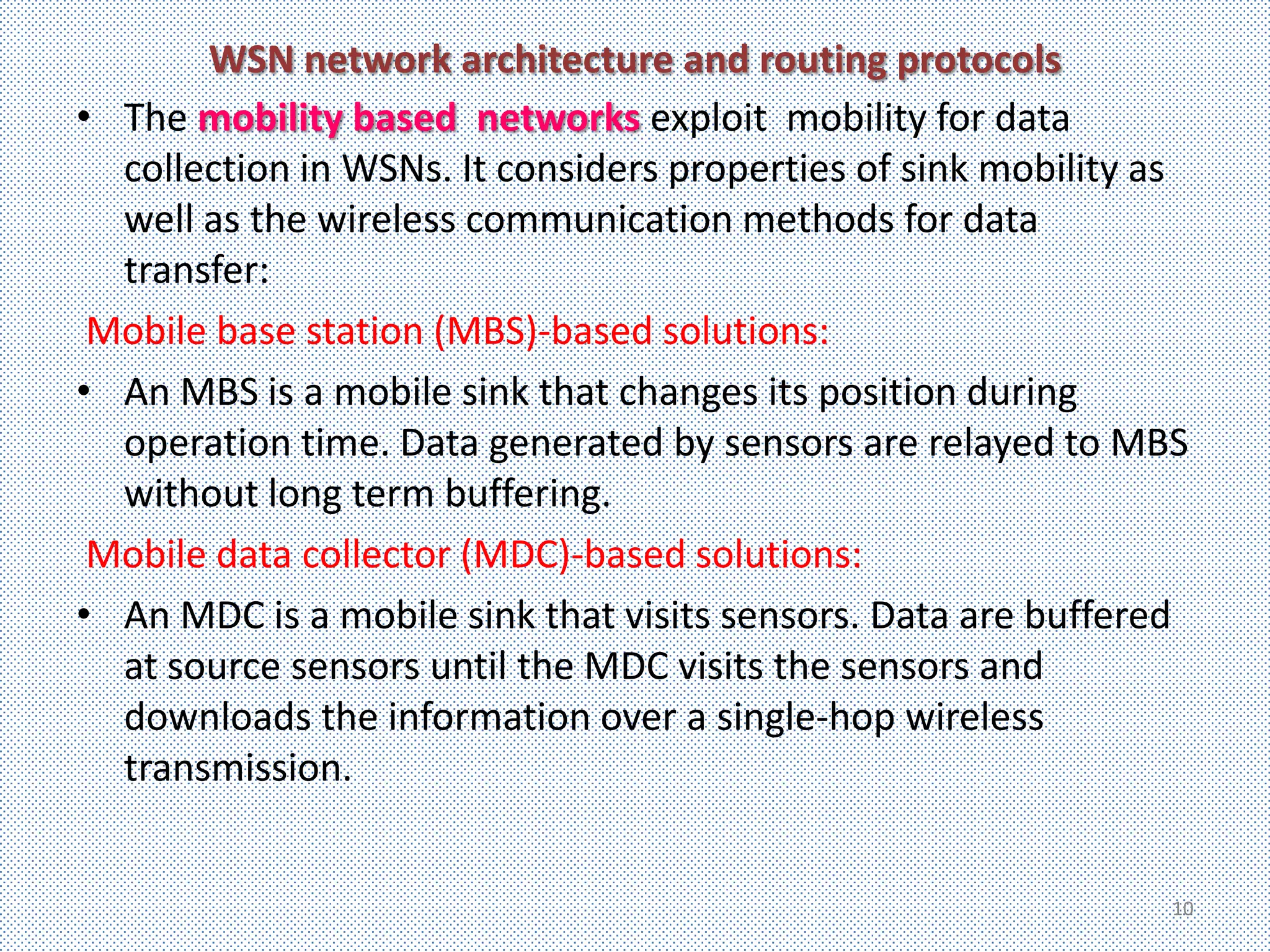 WSN network architecture and routing protocols
• The mobility based networks exploit mobility for data
  collection in WSNs. It considers properties of sink mobility as
  well as the wireless communication methods for data
  transfer:
 Mobile base station (MBS)-based solutions:
• An MBS is a mobile sink that changes its position during
  operation time. Data generated by sensors are relayed to MBS
  without long term buffering.
 Mobile data collector (MDC)-based solutions:
• An MDC is a mobile sink that visits sensors. Data are buffered
  at source sensors until the MDC visits the sensors and
  downloads the information over a single-hop wireless
  transmission.


                                                                10
 