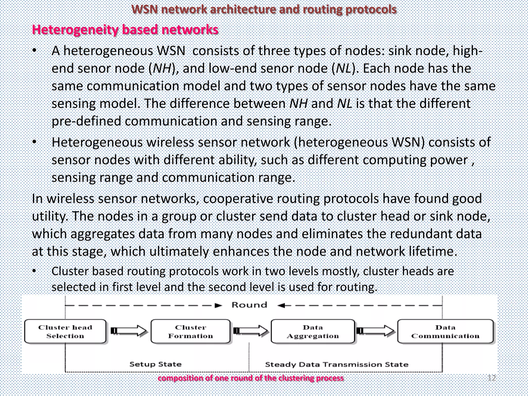 WSN network architecture and routing protocols
Heterogeneity based networks
• A heterogeneous WSN consists of three types of nodes: sink node, high-
    end senor node (NH), and low-end senor node (NL). Each node has the
    same communication model and two types of sensor nodes have the same
    sensing model. The difference between NH and NL is that the different
    pre-defined communication and sensing range.
• Heterogeneous wireless sensor network (heterogeneous WSN) consists of
    sensor nodes with different ability, such as different computing power ,
    sensing range and communication range.
In wireless sensor networks, cooperative routing protocols have found good
utility. The nodes in a group or cluster send data to cluster head or sink node,
which aggregates data from many nodes and eliminates the redundant data
at this stage, which ultimately enhances the node and network lifetime.
•   Cluster based routing protocols work in two levels mostly, cluster heads are
    selected in first level and the second level is used for routing.




                        composition of one round of the clustering process         12
 