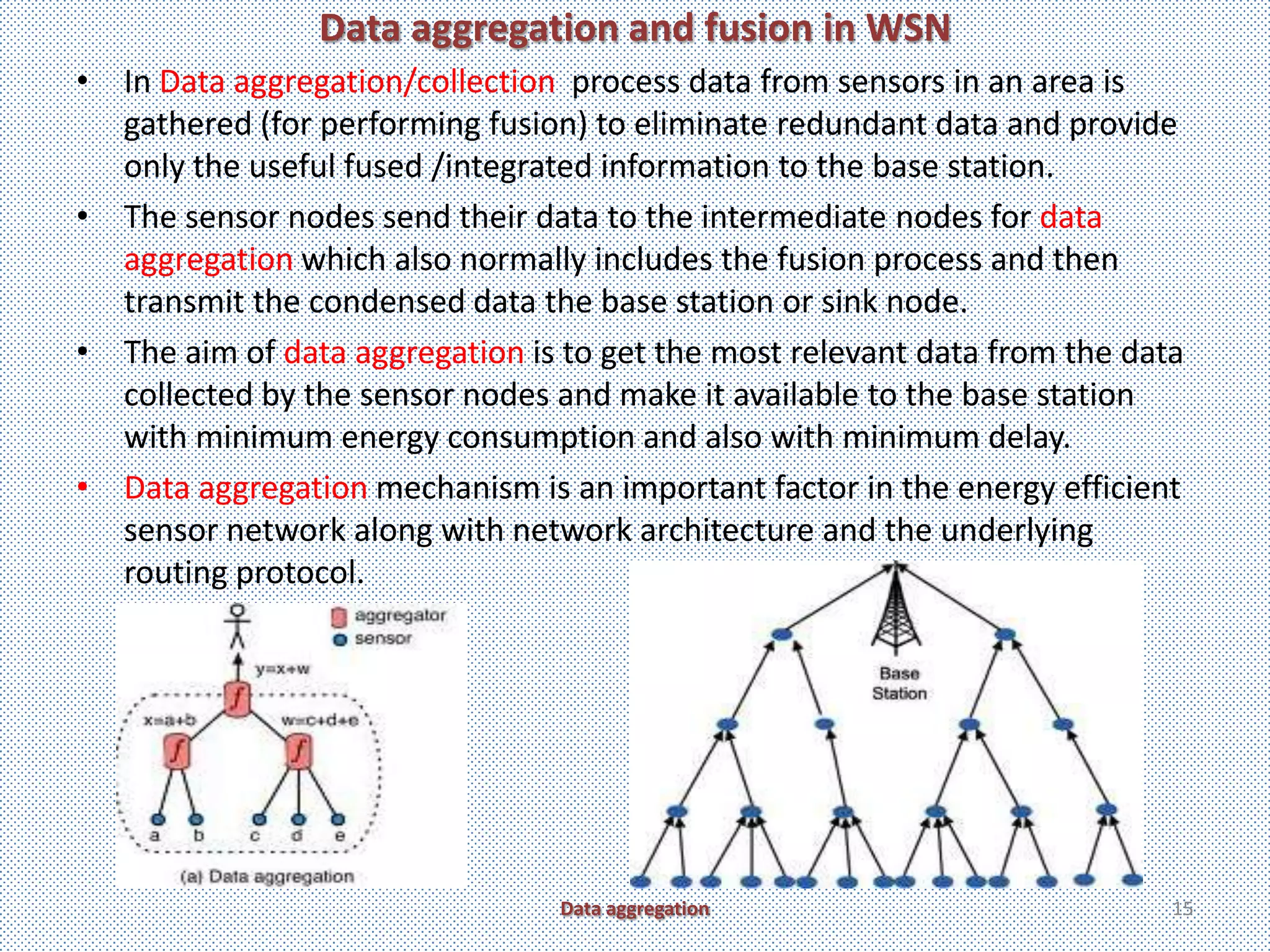 Data aggregation and fusion in WSN
• In Data aggregation/collection process data from sensors in an area is
  gathered (for performing fusion) to eliminate redundant data and provide
  only the useful fused /integrated information to the base station.
• The sensor nodes send their data to the intermediate nodes for data
  aggregation which also normally includes the fusion process and then
  transmit the condensed data the base station or sink node.
• The aim of data aggregation is to get the most relevant data from the data
  collected by the sensor nodes and make it available to the base station
  with minimum energy consumption and also with minimum delay.
• Data aggregation mechanism is an important factor in the energy efficient
  sensor network along with network architecture and the underlying
  routing protocol.




                                 Data aggregation                          15
 