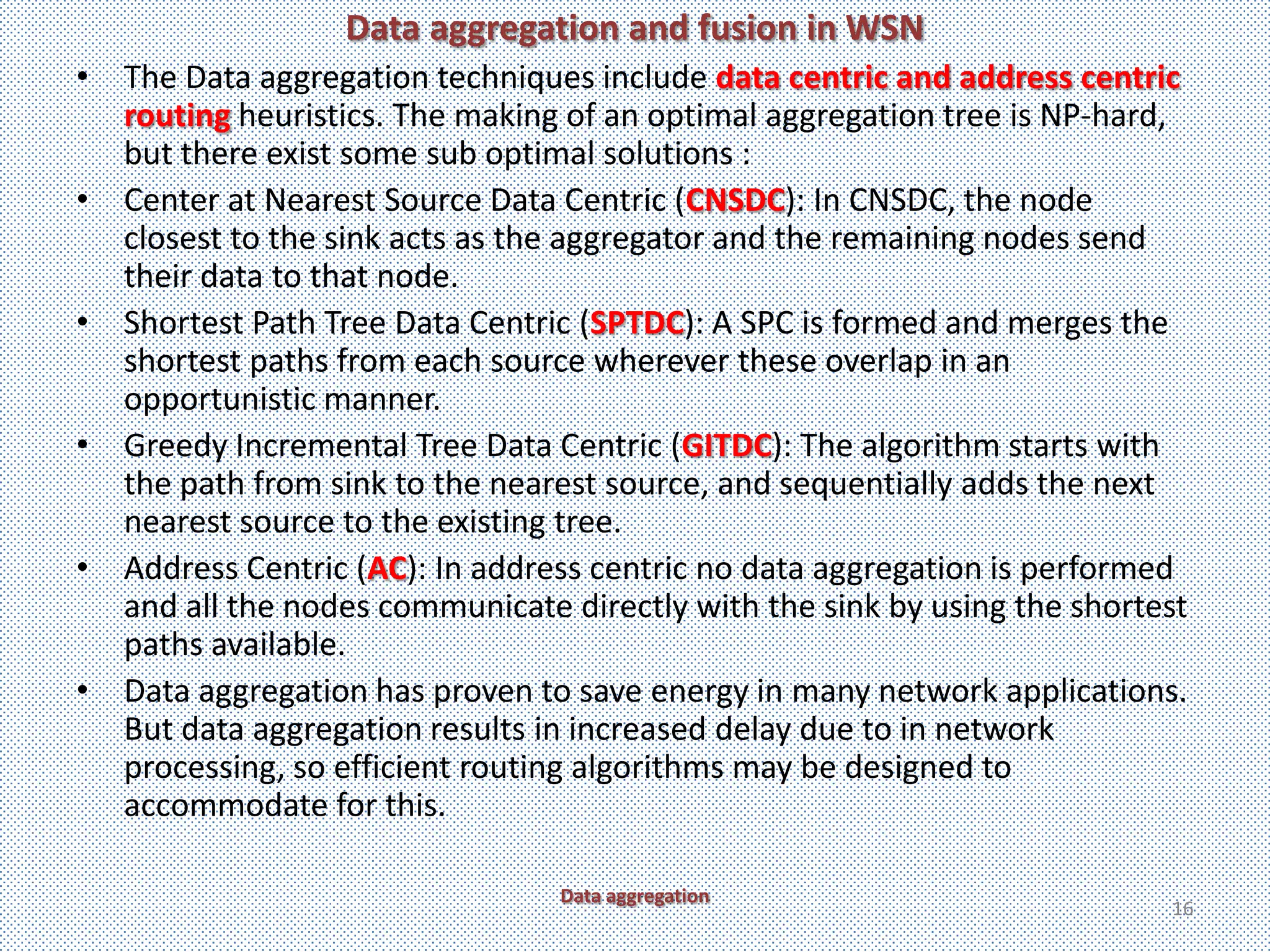Data aggregation and fusion in WSN
• The Data aggregation techniques include data centric and address centric
  routing heuristics. The making of an optimal aggregation tree is NP-hard,
  but there exist some sub optimal solutions :
• Center at Nearest Source Data Centric (CNSDC): In CNSDC, the node
  closest to the sink acts as the aggregator and the remaining nodes send
  their data to that node.
• Shortest Path Tree Data Centric (SPTDC): A SPC is formed and merges the
  shortest paths from each source wherever these overlap in an
  opportunistic manner.
• Greedy Incremental Tree Data Centric (GITDC): The algorithm starts with
  the path from sink to the nearest source, and sequentially adds the next
  nearest source to the existing tree.
• Address Centric (AC): In address centric no data aggregation is performed
  and all the nodes communicate directly with the sink by using the shortest
  paths available.
• Data aggregation has proven to save energy in many network applications.
  But data aggregation results in increased delay due to in network
  processing, so efficient routing algorithms may be designed to
  accommodate for this.

                                 Data aggregation
                                                                          16
 