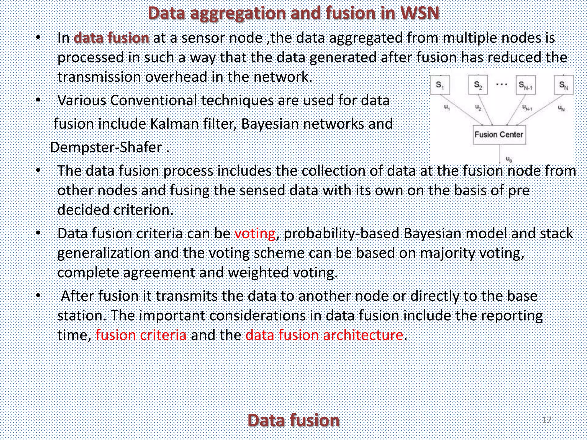 Data aggregation and fusion in WSN
• In data fusion at a sensor node ,the data aggregated from multiple nodes is
   processed in such a way that the data generated after fusion has reduced the
   transmission overhead in the network.
• Various Conventional techniques are used for data
  fusion include Kalman filter, Bayesian networks and
  Dempster-Shafer .
• The data fusion process includes the collection of data at the fusion node from
   other nodes and fusing the sensed data with its own on the basis of pre
   decided criterion.
• Data fusion criteria can be voting, probability-based Bayesian model and stack
   generalization and the voting scheme can be based on majority voting,
   complete agreement and weighted voting.
• After fusion it transmits the data to another node or directly to the base
   station. The important considerations in data fusion include the reporting
   time, fusion criteria and the data fusion architecture.




                               Data fusion                                 17
 