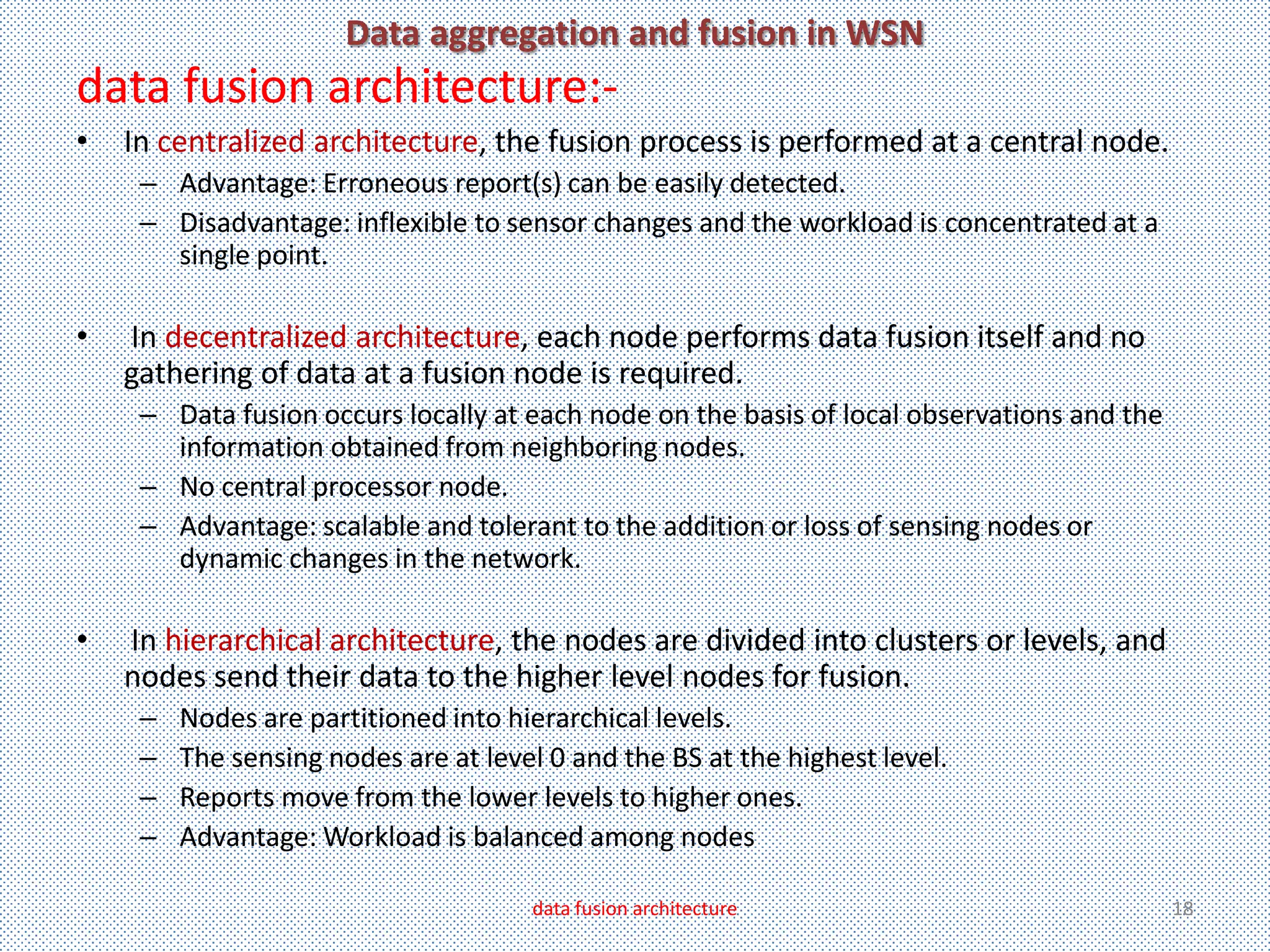 Data aggregation and fusion in WSN
data fusion architecture:-
•   In centralized architecture, the fusion process is performed at a central node.
     – Advantage: Erroneous report(s) can be easily detected.
     – Disadvantage: inflexible to sensor changes and the workload is concentrated at a
       single point.

•   In decentralized architecture, each node performs data fusion itself and no
    gathering of data at a fusion node is required.
     – Data fusion occurs locally at each node on the basis of local observations and the
       information obtained from neighboring nodes.
     – No central processor node.
     – Advantage: scalable and tolerant to the addition or loss of sensing nodes or
       dynamic changes in the network.

•   In hierarchical architecture, the nodes are divided into clusters or levels, and
    nodes send their data to the higher level nodes for fusion.
     –   Nodes are partitioned into hierarchical levels.
     –   The sensing nodes are at level 0 and the BS at the highest level.
     –   Reports move from the lower levels to higher ones.
     –   Advantage: Workload is balanced among nodes

                                      data fusion architecture                              18
 