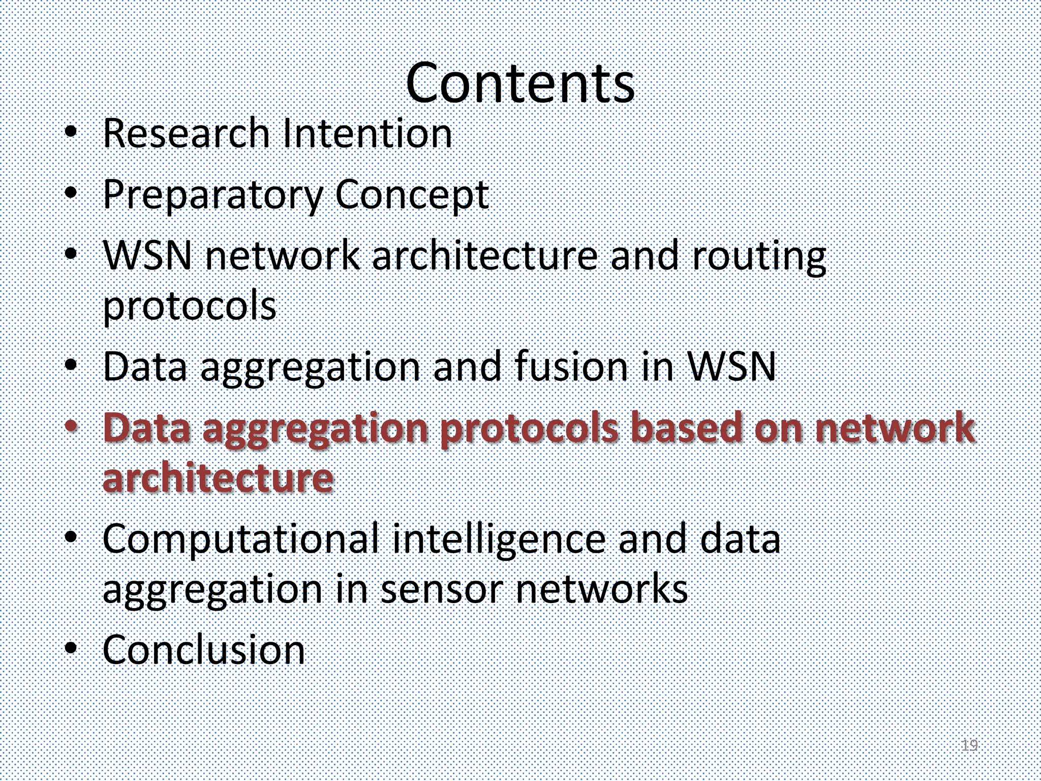 Contents
• Research Intention
• Preparatory Concept
• WSN network architecture and routing
  protocols
• Data aggregation and fusion in WSN
• Data aggregation protocols based on network
  architecture
• Computational intelligence and data
  aggregation in sensor networks
• Conclusion
                                            19
 