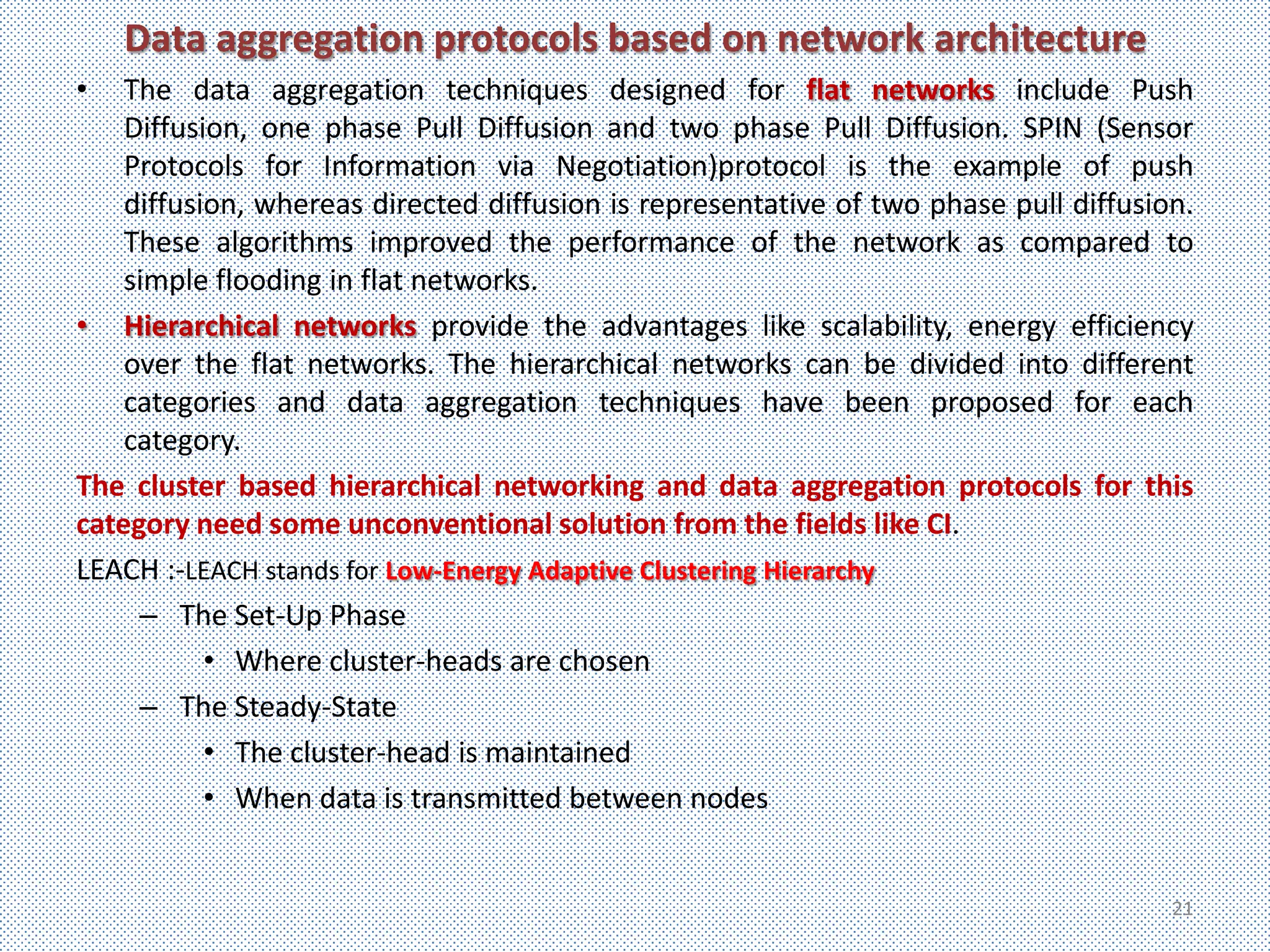 Data aggregation protocols based on network architecture
•   The data aggregation techniques designed for flat networks include Push
    Diffusion, one phase Pull Diffusion and two phase Pull Diffusion. SPIN (Sensor
    Protocols for Information via Negotiation)protocol is the example of push
    diffusion, whereas directed diffusion is representative of two phase pull diffusion.
    These algorithms improved the performance of the network as compared to
    simple flooding in flat networks.
• Hierarchical networks provide the advantages like scalability, energy efficiency
    over the flat networks. The hierarchical networks can be divided into different
    categories and data aggregation techniques have been proposed for each
    category.
The cluster based hierarchical networking and data aggregation protocols for this
category need some unconventional solution from the fields like CI.
LEACH :-LEACH stands for Low-Energy Adaptive Clustering Hierarchy
     – The Set-Up Phase
           • Where cluster-heads are chosen
     – The Steady-State
           • The cluster-head is maintained
           • When data is transmitted between nodes


                                                                                      21
 