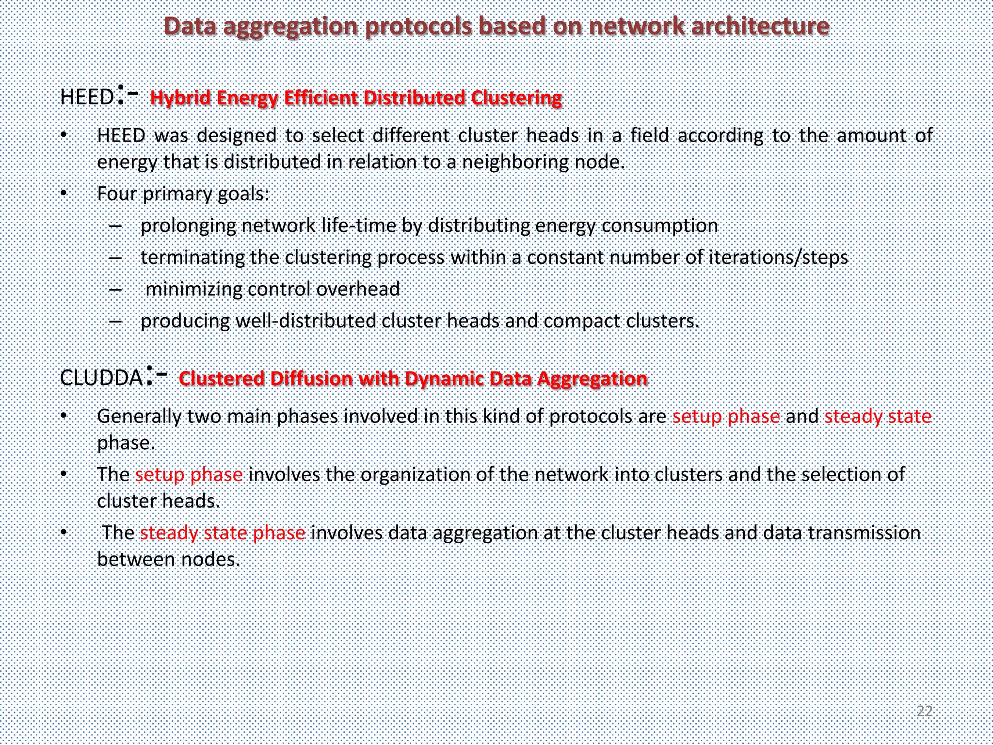 Data aggregation protocols based on network architecture

HEED :- Hybrid Energy Efficient Distributed Clustering
•   HEED was designed to select different cluster heads in a field according to the amount of
    energy that is distributed in relation to a neighboring node.
•   Four primary goals:
     – prolonging network life-time by distributing energy consumption
     – terminating the clustering process within a constant number of iterations/steps
     – minimizing control overhead
     – producing well-distributed cluster heads and compact clusters.

CLUDDA   :- Clustered Diffusion with Dynamic Data Aggregation
•   Generally two main phases involved in this kind of protocols are setup phase and steady state
    phase.
•   The setup phase involves the organization of the network into clusters and the selection of
    cluster heads.
•    The steady state phase involves data aggregation at the cluster heads and data transmission
    between nodes.




                                                                                               22
 