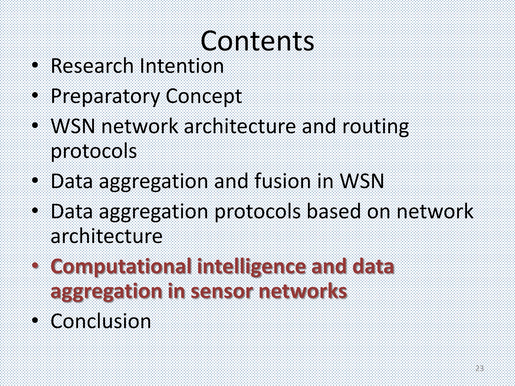 Contents
• Research Intention
• Preparatory Concept
• WSN network architecture and routing
  protocols
• Data aggregation and fusion in WSN
• Data aggregation protocols based on network
  architecture
• Computational intelligence and data
  aggregation in sensor networks
• Conclusion
                                                23
 