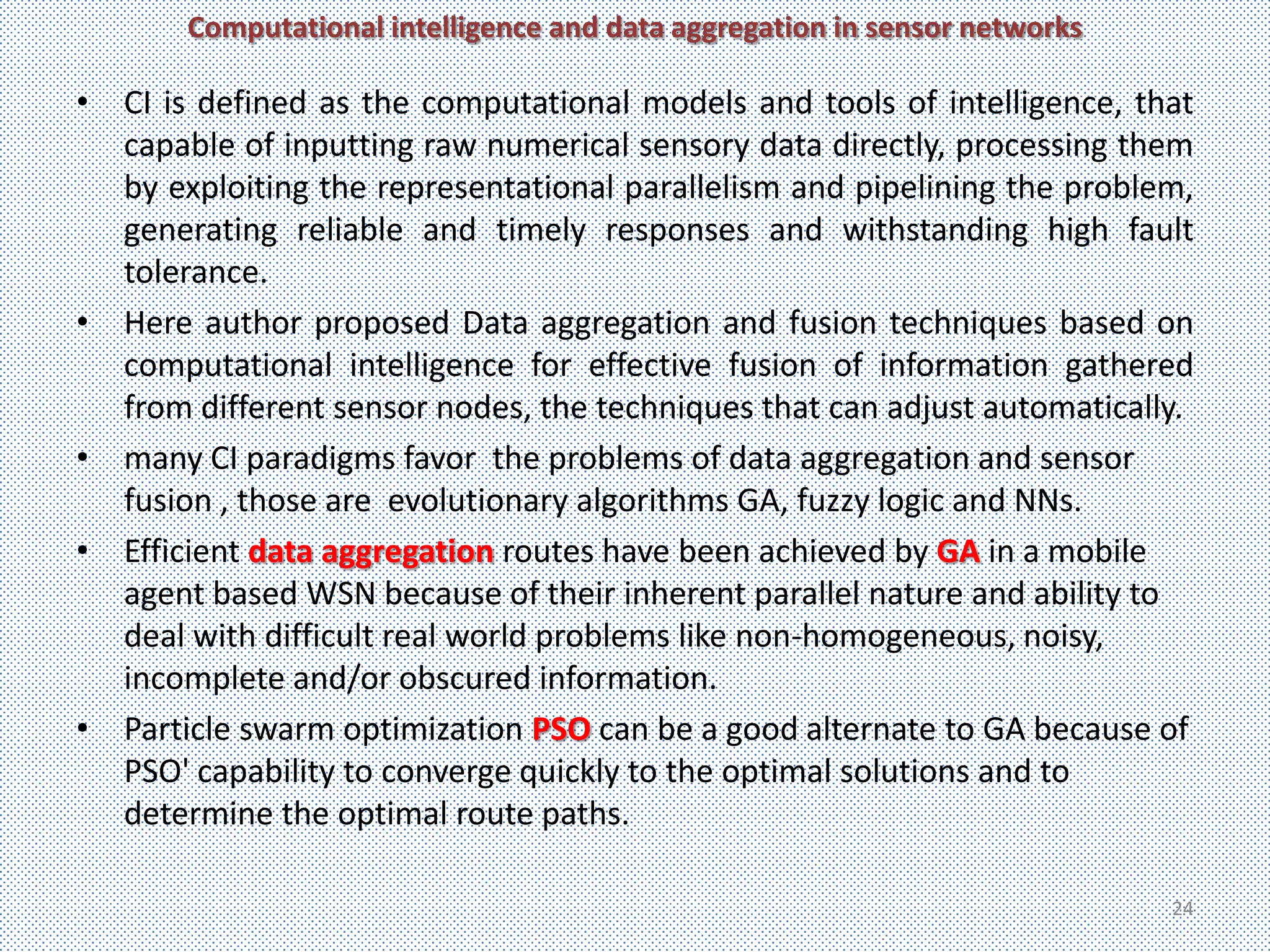 Computational intelligence and data aggregation in sensor networks

• CI is defined as the computational models and tools of intelligence, that
  capable of inputting raw numerical sensory data directly, processing them
  by exploiting the representational parallelism and pipelining the problem,
  generating reliable and timely responses and withstanding high fault
  tolerance.
• Here author proposed Data aggregation and fusion techniques based on
  computational intelligence for effective fusion of information gathered
  from different sensor nodes, the techniques that can adjust automatically.
• many CI paradigms favor the problems of data aggregation and sensor
  fusion , those are evolutionary algorithms GA, fuzzy logic and NNs.
• Efficient data aggregation routes have been achieved by GA in a mobile
  agent based WSN because of their inherent parallel nature and ability to
  deal with difficult real world problems like non-homogeneous, noisy,
  incomplete and/or obscured information.
• Particle swarm optimization PSO can be a good alternate to GA because of
  PSO' capability to converge quickly to the optimal solutions and to
  determine the optimal route paths.

                                                                            24
 