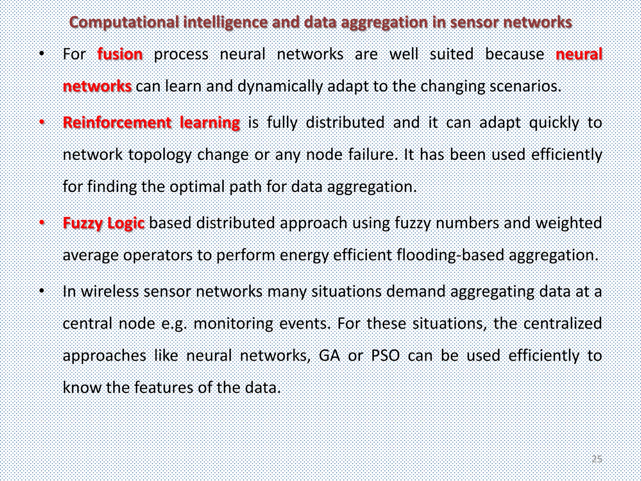 Computational intelligence and data aggregation in sensor networks
• For fusion process neural networks are well suited because neural
   networks can learn and dynamically adapt to the changing scenarios.

• Reinforcement learning is fully distributed and it can adapt quickly to
   network topology change or any node failure. It has been used efficiently
   for finding the optimal path for data aggregation.

• Fuzzy Logic based distributed approach using fuzzy numbers and weighted
   average operators to perform energy efficient flooding-based aggregation.

• In wireless sensor networks many situations demand aggregating data at a
   central node e.g. monitoring events. For these situations, the centralized
   approaches like neural networks, GA or PSO can be used efficiently to
   know the features of the data.


                                                                           25
 