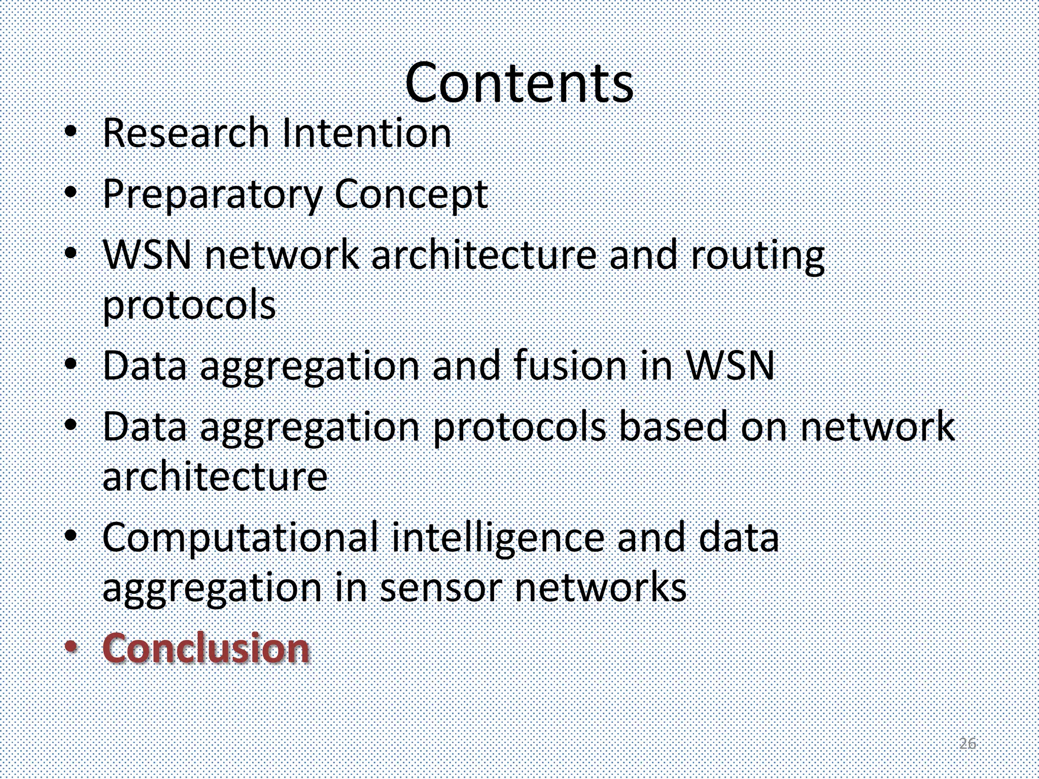 Contents
• Research Intention
• Preparatory Concept
• WSN network architecture and routing
  protocols
• Data aggregation and fusion in WSN
• Data aggregation protocols based on network
  architecture
• Computational intelligence and data
  aggregation in sensor networks
• Conclusion
                                                26
 