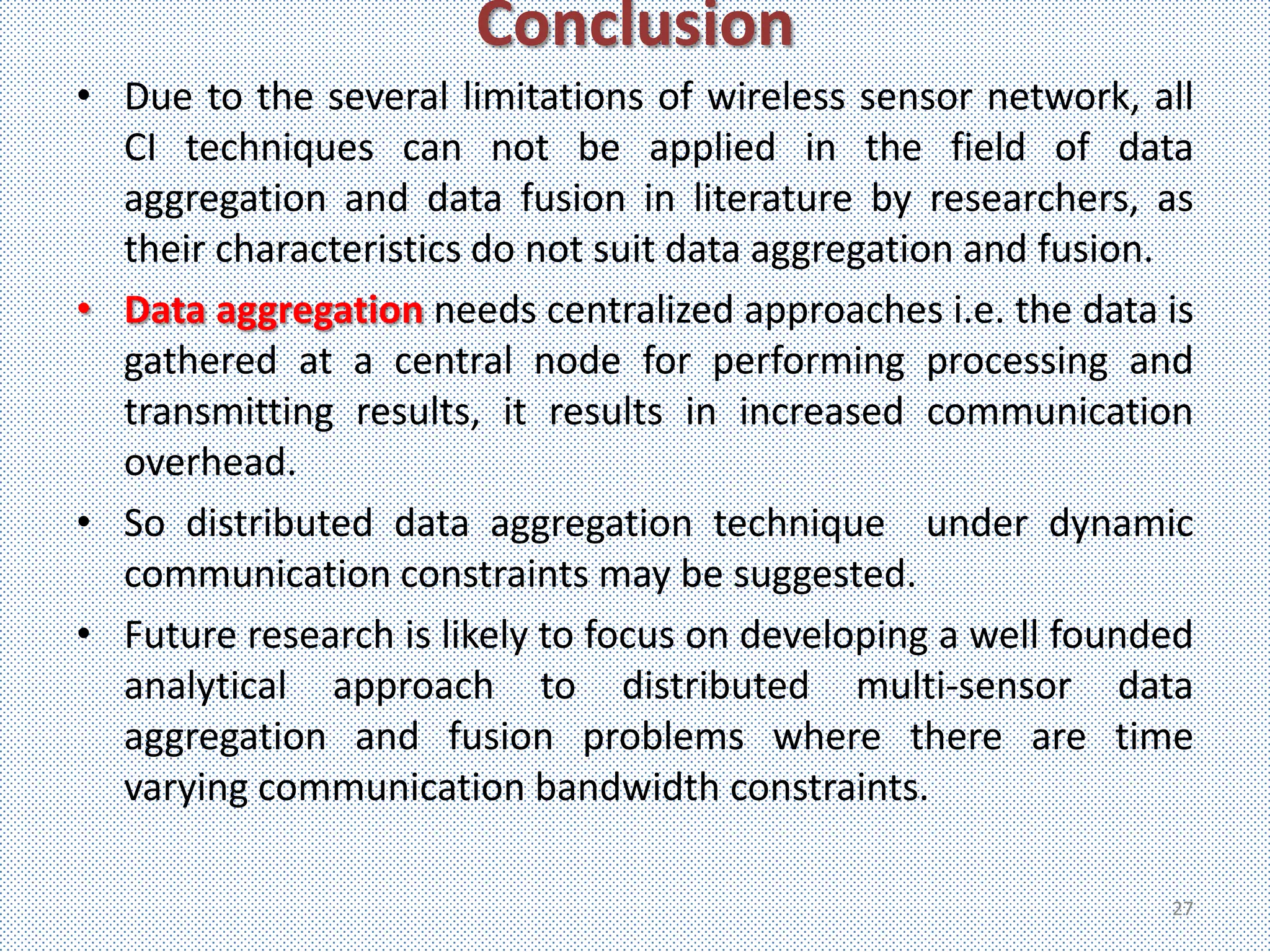 Conclusion
• Due to the several limitations of wireless sensor network, all
  CI techniques can not be applied in the field of data
  aggregation and data fusion in literature by researchers, as
  their characteristics do not suit data aggregation and fusion.
• Data aggregation needs centralized approaches i.e. the data is
  gathered at a central node for performing processing and
  transmitting results, it results in increased communication
  overhead.
• So distributed data aggregation technique under dynamic
  communication constraints may be suggested.
• Future research is likely to focus on developing a well founded
  analytical approach to distributed multi-sensor data
  aggregation and fusion problems where there are time
  varying communication bandwidth constraints.

                                                               27
 